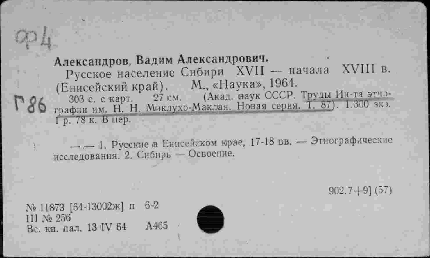 ﻿Александров, Вадим Александрович.	v,rTTT
Русское население Сибири XVII начала XVII1 в. (Енисейский край). М., «Наука», 1964.
ГЛ Л/ 303 с. с'карт. 27 см. (Акад, наук СССР. Тр’да Ин-та эт^р-
I О О графин им. Н. Н. Миклухо-Маклая.,,Новая серия. 1. »/)■ 1.3JU эка.
1р. 78 к. В пер.
_ ____ і Русские в Енисейском крае, ,17-18 вв. — Этнографические
исследования. 2. Сибирь — Освоение.
902.7+9] (57)
№ 11873 [64-13002ж] п 6-2
II I №256
Вс. кн. пал. 13 IV 64 А46э